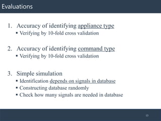 Evaluations
1. Accuracy of identifying appliance type
▪ Verifying by 10-fold cross validation
2. Accuracy of identifying command type
▪ Verifying by 10-fold cross validation
3. Simple simulation
▪ Identification depends on signals in database
▪ Constructing database randomly
▪ Check how many signals are needed in database
13
 