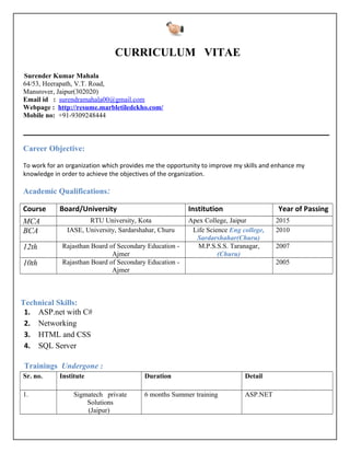 CURRICULUM VITAE
Surender Kumar Mahala
64/53, Heerapath, V.T. Road,
Mansrover, Jaipur(302020)
Email id : surendramahala00@gmail.com
Webpage : http://resume.marbletiledekho.com/
Mobile no: +91-9309248444
Career Objective:
To work for an organization which provides me the opportunity to improve my skills and enhance my
knowledge in order to achieve the objectives of the organization.
Academic Qualifications:
Course Board/University Institution Year of Passing
MCA RTU University, Kota Apex College, Jaipur 2015
BCA IASE, University, Sardarshahar, Churu Life Science Eng college,
Sardarshahar(Churu)
2010
12th Rajasthan Board of Secondary Education -
Ajmer
M.P.S.S.S. Taranagar,
(Churu)
2007
10th Rajasthan Board of Secondary Education -
Ajmer
2005
Technical Skills:
1. ASP.net with C#
2. Networking
3. HTML and CSS
4. SQL Server
Trainings Undergone :
Sr. no. Institute Duration Detail
1. Sigmatech private
Solutions
(Jaipur)
6 months Summer training ASP.NET
 