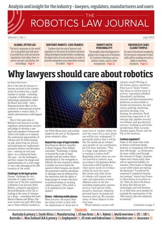 Analysisandinsightfortheindustry–lawyers,regulators,manufacturersandusers
Volume 1, No. 1 July 2015
Why lawyersshould care about robotics
by Neasa MacErlean
Now is the time for lawyers to
become involved in the robotics
sector. In aviation law, a small
number of people – including
a founder of Rolls-Royce and a
ballooning organisation called
the Royal Aero Club – had a
disproportionate effect on the
creation of international aviation
agreements a century back. A
similar phenomenon could happen
now.
One of the main aims of
Robotics Law Journal is to help
regulators, governments, lawyers
and judges to develop a new
legal and regulatory framework
which will enable us to unleash
the commercial opportunities of
robotics and AI while keeping
us safe, preserving our privacy
and improving our employment
prospects. Drones and driverless
cars – entering air and road
space on a commercial basis
this year – are the harbingers;
and they require the design and
implementation of a wide range
of new rules throughout the 200
countries of the world.
Challengestothelegalsystem
Drones “challenge the very
principle of a legal system,”
writes one of the first contributors
to Robotics Law Journal. Peter
Birkett, a property specialist at
Howard Kennedy in the UK, is
looking at the issue of trespass
by a drone – something that both
Barack Obama and Shinzo Abe
were victim to in early 2015 when
one of these vehicles crashed on
the White House lawn and another
landed on the roof of the Japanese
prime minister’s office.
Beyondthescopeoflegalremedies
Searching for effective remedies
to drone trespass, Peter Birkett
concludes: “Technology is taking
us beyond the scope of legal
remedies and into realms where
identification of the wrongdoer is
difficult, the time required to obtain
a remedy can never match the
speed at which trespass can benefit
the perpetrator and the calculation
of damages may be influenced by
the interaction with the rights of
large groups of owners who have
no practical means of securing
collective action.” (The article is
to be published in the August
update.)
Drones–followingmobilephones
Most lawyers can expect their
law firms to have to deal with
the implications of drone law in
some form of another within the
next few years. For a start, drone
use will be very widespread. “I
personally believe that it will be
like the mobile phone market,”
says another of our contributors,
Joe Urli from Australia. “This
is a huge, huge industry that
is waiting to realise itself.”
Regarding robots, there are over
1m involved in industry now,
according to the Japanese Robot
Association which predicts a
robot sector worth £1.5 trillion
within the next five years.
But drones and other forms
of robotics will require new
rules and approaches in many
different areas of the law –
including employment, patents,
privacy, road and air traffic,
property, insurance, litigation,
personal injury, licensing and
business start-up. We examine
many of these subjects in this
first issue.
Which industry sectors will
robotics touch? Writing of
the drones sector, contributor
Peter Lee of Taylor Vinters
lists these as current areas of
activity: ‘journalism (dubbed
‘dronalism’), facilitating
internet and telecommunication
platforms in inaccessible or
hostile environments, fire and
rescue, policing, marketing,
precision farming, crop
dusting, fire detection, flood
monitoring, inspection of oil
and gas rigs, pipeline security
surveillance and geo-physical
surveys’. Looking at particular
jurisdictions, Peter Lee puts
Sweden, Japan, France and the
UK at the forefront.
Cautiousregulators?
Some of the issues that relate
to drones could look simple,
however, in comparison with those
that will emerge – as AI becomes
far more widely used through
the ‘internet of things’, domestic
robots and virtual reality. How
will we apportion liability, for
instance, when losses or damage
occurs while robots are making
the decisions? “I would not be
surprised if regulators become
too cautious,” warns Luis France
of Perez-Llorca in an article on
AI. “After all, there will always
be those that distrust new
technologies and will therefore
try to limit their use (consider for
example the reactionaries of the
19th century after the industrial
revolution).”
GLOBAL:PETER LEE:
‘Thebestcompaniesintheworld
aretrulyglobalandwillmove
tojurisdictionswithpermissive
regulationsthatallowthemto
proveconceptsanddeploythe
technology.’ Page4
DRIVERLESS CARS:
CLAIRE TEMPLE:
‘Anareaofincreasedcomplexity
forinsurancecompaniestodeal
withwillbeworkingoutwhois
liableindriverless
situations.’ Page15
ROBOTSWITH
PERSONALITY:
‘Personalityrobotdevelopmentis
goingtobeahugeareaofbusiness,
forcustomerinterfacessuchas
airlines,hotels,andforrobot
receptionists.’ Page12
SENTIENT ROBOTS: LUIS FRANCO:
‘Ibelievethattheroleoflawyersand
regulatorsintheeventofsentientmachines
beingdevelopedshouldinvolveconsidering
thelegalstatusofsuchmachines,inorderto
promoteintegrationandcooperationinstead
ofconflict.’ Page9
Continued on page 2
Contents
Australiaprivacy2,SouthAfrica3,Manufacturing3,USlawfirms3,AI4,Robots5,Worldoverview6,US7,UK8,
Australia9,NewZealandCAAprivacy10,Employment11,USstateandfederallaws12,Driverlesscars14,Insurance15
 