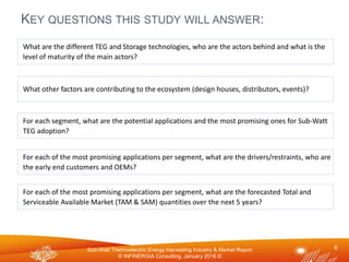 Sub-Watt Thermoelectric Energy Harvesting Industry & Market Report
© INFINERGIA Consulting, January 2016 ©
KEY QUESTIONS THIS STUDY WILL ANSWER:
6
What other factors are contributing to the ecosystem (design houses, distributors, events)?
For each of the most promising applications per segment, what are the forecasted Total and
Serviceable Available Market (TAM & SAM) quantities over the next 5 years?
For each segment, what are the potential applications and the most promising ones for Sub-Watt
TEG adoption?
For each of the most promising applications per segment, what are the drivers/restraints, who are
the early end customers and OEMs?
What are the different TEG and Storage technologies, who are the actors behind and what is the
level of maturity of the main actors?
 