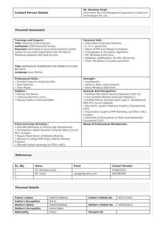 Contact Person Details
Mr. Navdeep Singh
Information Security Management Specialist at Cybercure
Technologies Pvt. Ltd.
Personal Assesment
Trainings and Projects :
Title: Inventory Control System
Institution: OGIS Education Society
Overview: Developed an Java based inventory control
system for any retail organization with the help of
Relational database (Microsoft Access).
Title: MAPREDUCE FRAMEWORK FOR MINING EVOLVING
BIG DATA
Language: Java, Python.
Technical Skill :
• Information & Security Solutions.
• C, C++, Java(Core).
• Basics of PHP and Hadoop Framework.
• Cryptography & Encryption Algorithms.
• OS: Windows & Kali Linux.
• Database: phpMyadmin, My-SQL, MS-Access.
• Tools: Net Beans & Cloudera-quickstart.
Professional Skills :
• Excellent logical & analytical skills.
• Keen Observer.
• Team Player.
Strength :
• Smartworker.
• Ability to Work under pressure.
• Sharp Minded & Dedicated.
Hobbies :
• Driving new places.
• Listening electronic music.
• Playing Sudoku & Solving Riddles.
Rewards And Recognition :
• Certiﬁed Information Security Specialist (CISS V3).
• Cisco Certiﬁed Network Associate (Module-1).
• Certiﬁed Ethical Hacking Expert Level 2. (Workshop by
IEEE DTU, Sunny Vaghela).
• Secured A+ grade in National Graphics Championship
2010.
• Organized & Taught at PHP Workshop, by FOSS in NCU,
Gurgaon.
• Certiﬁcate of Participation at State Level Badminton
Tournament 2010.
Extra-Curricular Activities :
• Attended Workshop on Android App Development.
• Participated in Blood Donation Camp By Rotary Club At
NCU, Gurgaon.
• Regular Blood Donor at Medanta Medicity.
• Worked on College PHP Project (Mentor-Mentee
Program).
• Attended Python workshop by FOSS in NCU.
Detail of Professional Membership :
References
Sr. No. Name Email Contact Number
1 Mr. Navdeep Singh 9760619251
2 Mr. Gulati ogisggn@yahoo.com 9810965095
3
Personal Details
Father's Name RAKESH BANSAL Father's Mobile No. 9812221816
Father's Occupation B.K.O
Mother's Name SHASHI BANSAL Mother's Mobile No. 9992020816
Mother's Occupation Home Maker
Nationality Indian Passport ID
 