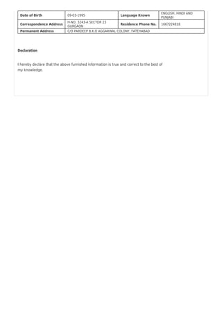 Date of Birth 09-03-1995 Language Known
ENGLISH, HINDI AND
PUNJABI
Correspondence Address
H-NO. 3243-A SECTOR 23
GURGAON
Residence Phone No. 1667224816
Permanent Address C/O PARDEEP B.K.O AGGARWAL COLONY, FATEHABAD
Declaration
I hereby declare that the above furnished information is true and correct to the best of
my knowledge.
 