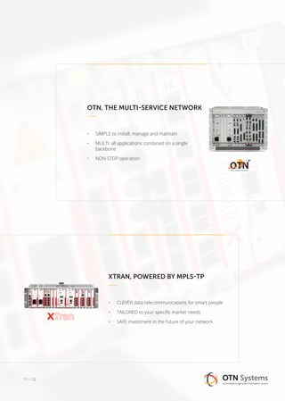 OTN, THE MULTI-SERVICE NETWORK
•	 SIMPLE to install, manage and maintain
•	 MULTI: all applications combined on a single
backbone
•	 NON STOP operation
XTRAN, POWERED BY MPLS-TP
•	 CLEVER data telecommunications for smart people
•	 TAILORED to your specific market needs
•	 SAFE investment in the future of your network
11 / 12
 