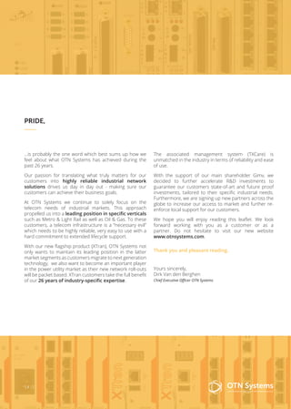 The associated management system (TXCare) is
unmatched in the industry in terms of reliability and ease
of use.
With the support of our main shareholder Gimv, we
decided to further accelerate R&D investments to
guarantee our customers state-of-art and future proof
investments, tailored to their specific industrial needs.
Furthermore, we are signing up new partners across the
globe to increase our access to market and further re-
enforce local support for our customers.
We hope you will enjoy reading this leaflet. We look
forward working with you as a customer or as a
partner. Do not hesitate to visit our new website
www.otnsystems.com.
Thank you and pleasant reading.
Yours sincerely,
Dirk Van den Berghen
Chief Executive Officer OTN Systems
3 / 12
…is probably the one word which best sums up how we
feel about what OTN Systems has achieved during the
past 26 years.
Our passion for translating what truly matters for our
customers into highly reliable industrial network
solutions drives us day in day out - making sure our
customers can achieve their business goals.
At OTN Systems we continue to solely focus on the
telecom needs of industrial markets. This approach
propelled us into a leading position in specific verticals
such as Metro & Light Rail as well as Oil & Gas. To these
customers, a telecom infrastructure is a “necessary evil”
which needs to be highly reliable, very easy to use with a
hard commitment to extended lifecycle support.
With our new flagship product (XTran), OTN Systems not
only wants to maintain its leading position in the latter
market segments as customers migrate to next generation
technology, we also want to become an important player
in the power utility market as their new network roll-outs
will be packet based. XTran customers take the full benefit
of our 26 years of industry-specific expertise.
PRIDE,
 