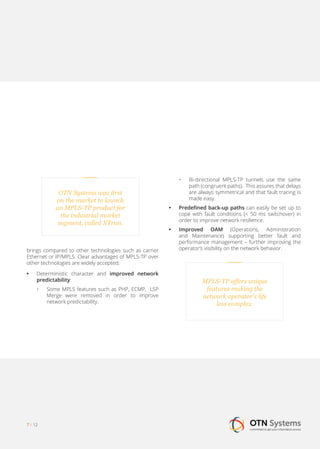 7 / 12
•	 Bi-directional MPLS-TP tunnels use the same
path (congruent paths). This assures that delays
are always symmetrical and that fault tracing is
made easy.
•• Predefined back-up paths can easily be set up to
cope with fault conditions (< 50 ms switchover) in
order to improve network resilience.
•• Improved OAM (Operations, Administration
and Maintenance) supporting better fault and
performance management – further improving the
operator’s visibility on the network behavior.
OTN Systems was first
on the market to launch
an MPLS-TP product for
the industrial market
segment, called XTran.
brings compared to other technologies such as carrier
Ethernet or IP/MPLS. Clear advantages of MPLS-TP over
other technologies are widely accepted:
•• Deterministic character and improved network
predictability:
•	 Some MPLS features such as PHP, ECMP, LSP
Merge were removed in order to improve
network predictability.
MPLS-TP offers unique
features making the
network operator’s life
less complex.
 