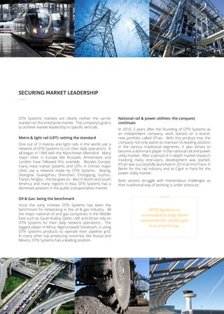 SECURING MARKET LEADERSHIP
OTN Systems’ markets are clearly neither the carrier
market nor the enterprise market. The company’s goal is
to achieve market leadership in specific verticals.
Metro & light rail (LRT): setting the standard
One out of 3 metros and light rails in the world use a
network of OTN Systems to run their daily operations. It
all began in 1989 with the Manchester Metrolink. Many
major cities in Europe like Brussels, Amsterdam and
London have followed this example. Besides Europe,
many mass transit systems and LRTs in China’s major
cities use a network made by OTN Systems. Beijing,
Shanghai, Guangzhou, Shenzhen, Chongqing, Suzhou,
Tianjin, Ningbo… the list goes on. Also in North and South
America and many regions in Asia, OTN Systems has a
dominant position in the public transportation market.
Oil & Gas: being the benchmark
Since the early nineties OTN Systems has been the
benchmark for networking in the oil & gas industry. All
the major national oil and gas companies in the Middle
East such as Saudi Arabia, Qatar, UAE and Oman rely on
OTN Systems for their daily network operations. The
biggest player in Africa, Algeria based Sonatrach, is using
OTN Systems products to operate their pipeline grid.
In many other top producing countries, like Russia and
Mexico, OTN Systems has a leading position.
National rail & power utilities: the conquest
continues
In 2010, 2 years after the founding of OTN Systems as
an independent company, work started on a brand-
new portfolio called XTran. With this product line, the
company not only wants to maintain its leading position
in the various traditional segments, it also strives to
become a dominant player in the national rail and power
utility market. After a period of in-depth market research
involving many end-users, development was started.
XTran was successfully launched in 2014 at InnoTrans in
Berlin for the rail industry and at Cigré in Paris for the
power utility market.
Both sectors struggle with tremendous challenges as
their traditional way of working is under pressure.
OTN Systems is
committed to help them
overcome the challenges
in a smart way.
8 / 12
OTN Systems Company Profile
 