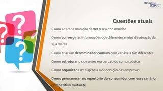 Questões atuais
Como alterar a maneira de ver o seu consumidor
Como convergir as informações dos diferentes meios de atuação da
sua marca
Como criar um denominador comum com variáveis tão diferentes
Como estruturar o que antes era percebido como caótico
Como organizar a inteligência a disposição das empresas
Como permanecer no repertório do consumidor com esse cenário
competitivo mutante
 