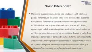 Nosso Diferencial?
• Marketing Support mesmo tendo sido criada em 1988, não ficou
parada no tempo; ao longo dos anos, foi se atualizando e buscando
não só novas ferramentas como criando um time de profissionais
multidisciplinar que hoje está bem colocado no mercado. Assim,
optamos por trabalhar em dois pilares: equipe interna reduzida com
um time de apoio de acordo com a necessidade de cada projeto. Esse
modelo de parcerias nos permite trabalhar da forma como realmente
acreditamos: uma empresa que possa mesclar a capacidade analítica
de uma modelagem e ao mesmo tempo buscar no mercado o que
está sendo feito e em que situações pode ser implementado
 