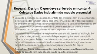 Research Design: O que deve ser levado em conta 
Coleta de Dados indo além do modelo presencial
• Seguindo a evolução dos pontos de contato das empresas com o seu consumidor
a coleta de dados também seguiu essa linha  Além das abordagens pessoais,
no ambiente online temos a oportunidade de agilizar a coleta de informações, em
um cenário onde de acordo com o IBGE 50% das residências já contam com
internet e o uso de smartphones aumenta exponencialmente
• Outro fenômeno que deve ser respeitado e considerado dentro da avaliação é o
das redes sociais, onde o consumidor fala para quem quiser ouvir sua opinião
sobre uma empresa. Seja ela para o bem ou para o mal, mas temos a capacidade
de monitorar o que está acontecendo em redes sociais e interagir com nosso
target de forma única, tanto com o netnographics, foruns, fan pages
• De qualquer forma estamos prontos para lidar com esses diferentes tipos de
coleta de acordo com cada cliente e cada tipo de consumidor.
 