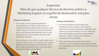 Expertizes
Mais do que qualquer técnica de domínio público a
Marketing Support se orgulha de desenvolver soluções
únicas
Pesquisa Qualitativa
• Um insight, mesmo quando baseado em
comportamento numérico ainda deve ser o
coração da Pesquisa de Mercado, portanto, nada
melhor do que conversar com esse consumidor
olho no olho, para poder entender não só o que
está sendo dito, mas também como isso está
sendo dito e sentido.
• É um momento único onde o criador pode ouvir o
usuário; muitas vezes é um processo que começa
desafiante quando algo não está afinado ainda.
Mas a ideia é justamente essa: ouvir para que o
produto final seja surpreendente.
Pesquisa Quantitativa
• Ao mesmo tempo em que insights são
fundamentais para manter o mercado em
movimento, é preciso entender a viabilidade dos
mesmos. Para isso contamos com um diferente
leque de soluções quantitativas que permitem
entender o efeito de algumas mudanças ou
inovações junto a população.
• Além das ferramentas de domínio público
contamos com um estatístico que pode desenhar
uma modelagem de acordo com uma necessidade
específica.
 