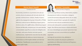 Norma Naomi Hayashi DanielaY Fernandez
Fundadora & CEO Diretora de Novos Negócios
Economista, durante os 20 primeiros anos de sua
carreira, atuou em pesquisa de mercado dentro de
grandes multinacionais: Unilever, Nestlé, Proeme -
agência de propaganda do grupo Interpublic e Philips
Eletronics onde se tornou Marketing Support para a
América Latina. Em 1988 fundou a Marketing Support
Estudos de Mercado, empresa que criou para atender
a necessidades específicas na área de inteligência de
mercado, tanto para clientes nacionais quanto
multinacionais, implantando novas técnicas de coleta
e processamento de dados ao mesmo tempo que
aprofundava as informações obtidas com técnicas
qualitativas. Trabalhando na sua essência com o
modelo taylor made
15 anos de experiência na área, desenvolveu projetos
de pesquisa em todos os mercados e categoria
usando ferramentas adequadas dentro de um vasto
repertório que permitiam a geração de insights de
uma forma mais natural considerando tanto a
estrutura de vida quanto o presente momento do
target. Nos últimos anos buscou o desenvolvimento
de novas metodologias que possam aproximar mais
as empresas aos seus consumidores em qualquer
segmento
Ao longo de sua carreira criou, planejou e
desenvolveu projetos de pesquisa qualitativa e
quantitativa em diferentes Institutos de Pesquisa e
agências de Branding.
 