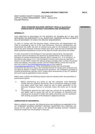 - 1 -
BUILDING CONTRACT DIRECTIVE BCD.4
WEST SUSSEX COUNTY COUNCIL (the “Employer”)
CAPITAL & ASSET MANAGEMENT DATE: January 2012
Copyright Reserved
BCD4 STANDARD BUILDING CONTRACT (Without Quantities) REFERENCE
COMPLETION OF CONTRACT DOCUMENTS AND APPENDICES
GENERALLY:
THIS DIRECTIVE IS APPLICABLE TO THE MAJORITY OF SCHEMES BUT IT WILL NOT
NECESSARILY BE APPROPRIATE TO ALL WORKS AND THEREFORE ON EACH SCHEME IT
WILL BE NECESSARY TO CHECK THE SPECIFIC REQUIREMENTS.
In order to comply with the Housing Grants, Construction and Regeneration Act
1996 as amended by Part 8 of the Local Democracy, Economic Development and
Construction Act 2009, the form of contract to be used on the Employer’s schemes
will be the Joint Contracts Tribunal Limited (JCT) 2011 suite and will incorporate the
latest published amendments current at the date the tender documents are issued.
In order to provide for the Employer’s new payment requirements, the payment
provisions will be amended by this directive as detailed below in the ‘Employer’s
Schedule of Contract Amendments (January 2012) (clauses 4.9 - 4.15 inclusive). In
accordance with clause 4.13.1, the Contractor’s Invoice (and where so required in
clause 4.15.2A) MUST contain the relevant project purchase order number, the project
name and address, the project number and the Project Officer’s name and must be
sent via e-mail to ctg.invoicing@westsussex.gov.uk and copied to
invoices@westsussex.gov.uk. These amendments comply with the amended
Construction Act and as a result, the amended Scheme for Construction Contracts will
not apply by default in respect of the payment provisions. The ‘Employer’s Schedule of
Contract Amendments (January 2012)’ makes other amendments to the JCT standard
form and must be appended to every contract.
Within every contract the following clauses must be inserted within the preambles or
preliminaries section.
i) Before commencing any works on site the contractor must familiarise
himself with any guidance documents, files or procedures relating to health
and safety which have been issued by and or apply specifically to the
particular Employer Service or premises where the works are to carried
out.
ii) The Employer reserves the right under any contract for its qualified Health
and Safety staff to access the site for the purposes of monitoring and
recording the contractor’s health and safety provisions and the interaction
with existing occupants of the Employer’s adjacent premises.
COMPLETION OF DOCUMENTS:
Where a deletion is required, the following terms and conditions are applicable to the
JCT STANDARD BUILDING CONTRACT WITHOUT QUANTITIES 2011 (SBC/XQ) and
should not be used for other types of JCT Standard Building Contract. Guidance
should be sought from the Employer if required.
 
