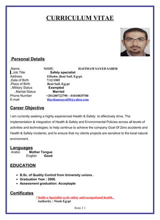 CURRICULUM VITAE
Personal Details
Name NAME: HAITHAM SAYED SABER.
Job Title Safety specialist.
Address Elfashn ,Beni Suif, Egypt.
Date of Birth 7/12/1985.
Place of Birth Beni Suif, Egypt.
Military Status Exempted.
Marital Status Married.
Phone Number +201200722790 – 01010029700
E-mail Haythamsayed30@yahoo.com
Career Objective
I am currently seeking a highly experienced Health & Safety to effectively drive, The
implementation & integration of Health & Safety and Environmental Policies across all levels of
activities and technologies; to help continue to achieve the company Goal Of Zero accidents and
Health & Safety incidents; and to ensure that my clients projects are sensitive to the local natural
environment.
Languages
Arabic Mother Tongue
English Good
EDUCATION
• B.Sc. of Quality Control from University unions .
• Graduation Year : 2006.
• Assessment graduation: Acceptaple
Certificates
* holds a Specialist cycle safety and occupational health.
Authority : Niosh Egypt
1from 3
 