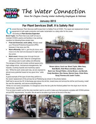 The Water Connection
News for Clayton County Water Authority Employees & Retirees
January 2015
For Plant Services Staff, It is Safety First
G
eneral Services’ Plant Services staff knows that it is Safety First at CCWA. The repair and replacement of plant
equipment in both water production and water reclamation is a daily order for the crews.
According to Plant Services Supervisor
Brent Taylor, the Plant Services staff strives to
maintain CCWA’s plants and facilities in top working
condition by following three simple rules:
 First and foremost, work safely. Always wear
your Personal Protective Equipment (PPE)
because it may save your life.
 Work efficiently. Get in, get the job done, and
move on to the next one because it’s right around
the corner.
 Work smart. Always plan through the job
before you even start. Allow for contingencies
and always plan to work safely and efficiently.
The dangers of their job include confined space entry,
high-voltage shock, mechanical entanglements, fall
hazards, crushing hazards and machinery opera-
tion. “While the work varies each day, we are exposed to
almost every potential hazard at any given time,” adds
Brent.
A good example of the type of work they perform is
the recent replacement of the primary fan at Pelletizing (as shown in the photos below).
Staff had to secure the 30' of discharge pipe above the old fan, break loose and remove the old fan and housing, install
the new fan assembly, and secure everything back.
“While it is not overly complicated, it is dangerous since this fan pulls the finished pellets from the dryer drum into the
final process, says Brent.
“It is our duty to watch out for the crew member next to us and to make sure that everyone complies with CCWA policies
and all PPE requirements,” he adds. We all want to be able to go home at the end of the day.”
Shown above, front row: Brent Taylor, Mike Harp,
Bob Martin, Rob Rhew and Beau Jackson.
Back row: Donyel Patton, Jimmy Brown, Joe Barnett,
Cody Davidson, Ron Haney, Denver Huey, Victor Bros,
Doug Thomas and Justin Tucker.
 