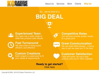 Copyright © 2006 - 2014 KO Classic Productions, LLC
So…we’re kind of a!
BIG DEAL
Fast Turnaround !
We take pride in being quick,
efﬁcient, and effective
Experienced Team !
Our team has a wide range of
skills that produce solid results
Great Communication !
We use Agile Methodology…a fancy
way to say we keep you in the loop
Competitive Rates !
Our services provide quality results!
at a great price
Custom Creations!
Each project is customized to ﬁt
your needs & requirements
Customer Satisfaction !
Case and point, we won’t stop
working until you’re 100% satisﬁed
Ready to get started?!
Click here
About Us Work Clients Why UsServices
 