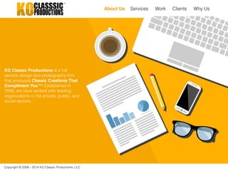 Copyright © 2006 - 2014 KO Classic Productions, LLC
About Us Services Work Clients Why Us
KO Classic Productions is a full
service design and photography firm
that produces Classic Creations That
Compliment You™! Established in
2006, we have worked with leading
organizations in the private, public, and
social sectors.
 