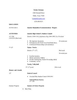 Tosha Coleman
1540 Chenault Street
Dallas, Texas 75228
Ctosha82@yahoo.com
(214)-466-0213
EDUCATION:
8/27/07-5/28/11 Lincoln Humanities/Communications Magnet
ACTIVITIES Lincoln High School’s Student Council
11th
-12th Member (2008-2011),Sophomore Rep.2008-2009, Vice President
(20102011)3hrs/week
 File important documents 36 weeks/year
 Participated in the North Texas Food Bank drives
 Constructed Homecoming week and dances
7th
-12th
Turner Twelve
Member (7th
-12th
) 8hrs/week
36 weeks/year
 Feed the homeless
 Mentor elementary children
 Provide Thanksgiving baskets for needing elderly
 Community service
Varsity Volleyball
9th
-12th
grade 10hrs/week
Honors and Awards
12th
Student Council
 Awarded Miss Student Council 2010-2011
National Honor Society
11th
-12th
Summer Program Summer of Choice Program
 Most Witty
 