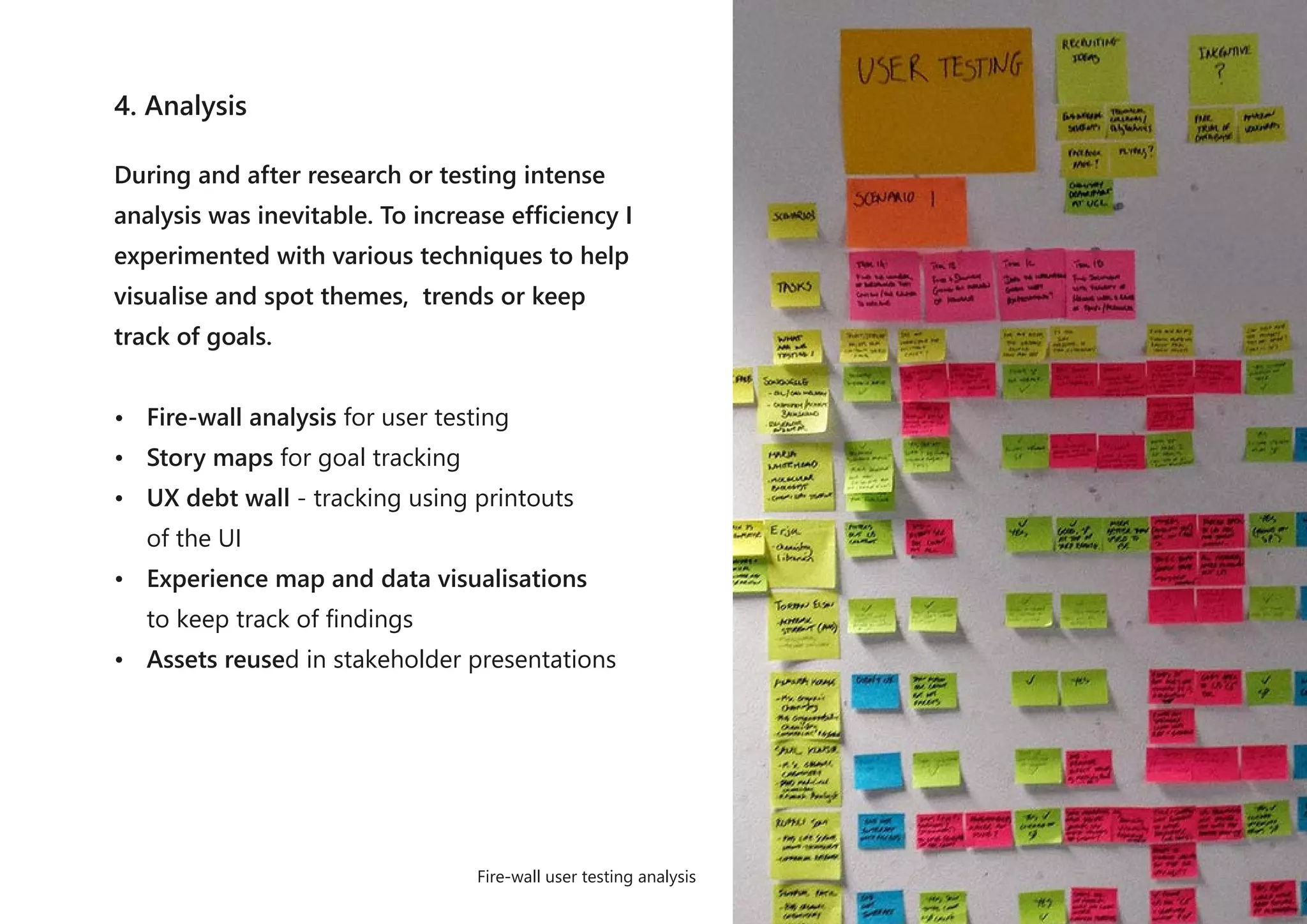 4. Analysis
During and after research or testing intense
analysis was inevitable. To increase efficiency I
experimented with various techniques to help
visualise and spot themes, trends or keep
track of goals.
• Fire-wall analysis for user testing
• Story maps for goal tracking
• UX debt wall - tracking using printouts
of the UI
• Experience map and data visualisations
to keep track of findings
• Assets reused in stakeholder presentations
Fire-wall user testing analysis
 