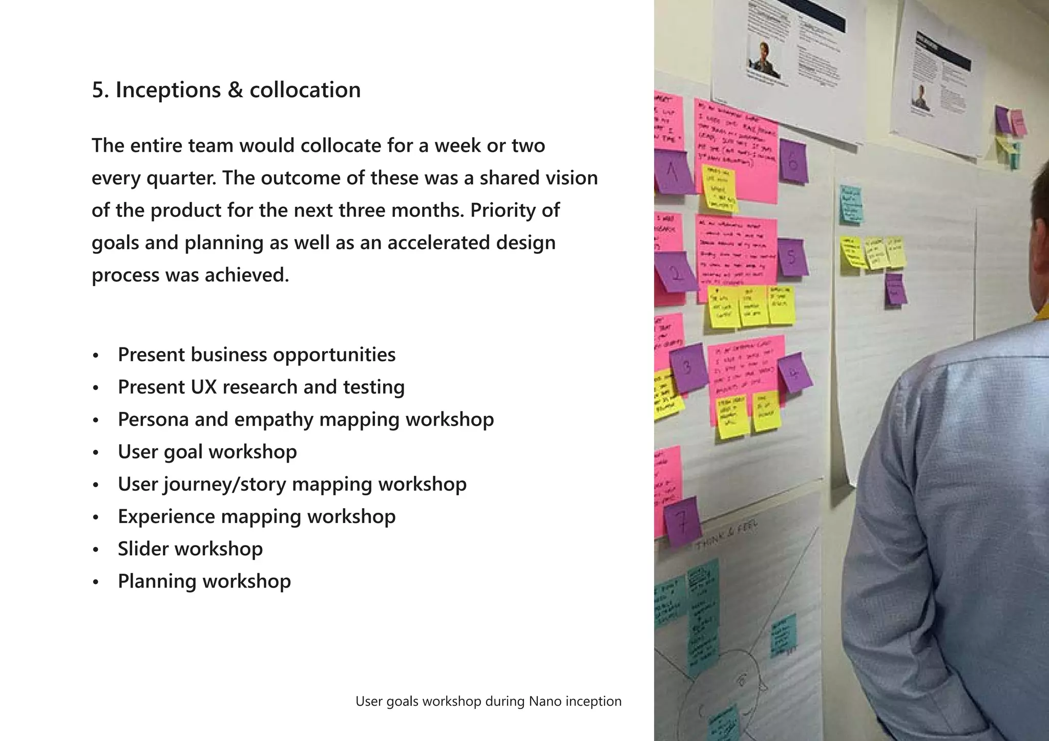 5. Inceptions & collocation
The entire team would collocate for a week or two
every quarter. The outcome of these was a shared vision
of the product for the next three months. Priority of
goals and planning as well as an accelerated design
process was achieved.
• Present business opportunities
• Present UX research and testing
• Persona and empathy mapping workshop
• User goal workshop
• User journey/story mapping workshop
• Experience mapping workshop
• Slider workshop
• Planning workshop
User goals workshop during Nano inception
 
