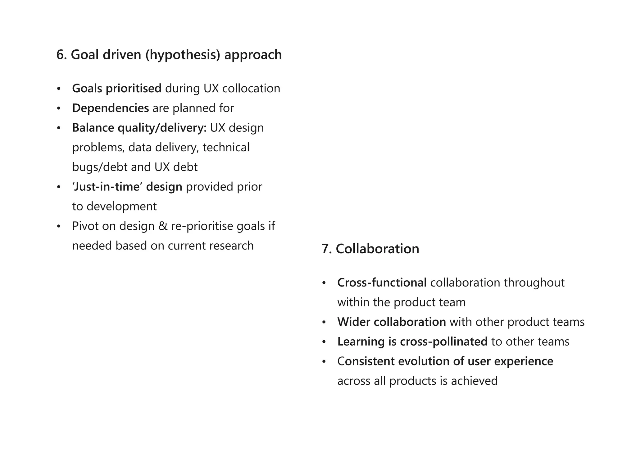6. Goal driven (hypothesis) approach
• Goals prioritised during UX collocation
• Dependencies are planned for
• Balance quality/delivery: UX design
problems, data delivery, technical
bugs/debt and UX debt
• ‘Just-in-time’ design provided prior
to development
• Pivot on design & re-prioritise goals if
needed based on current research 7. Collaboration
• Cross-functional collaboration throughout
within the product team
• Wider collaboration with other product teams
• Learning is cross-pollinated to other teams
• Consistent evolution of user experience
across all products is achieved
 