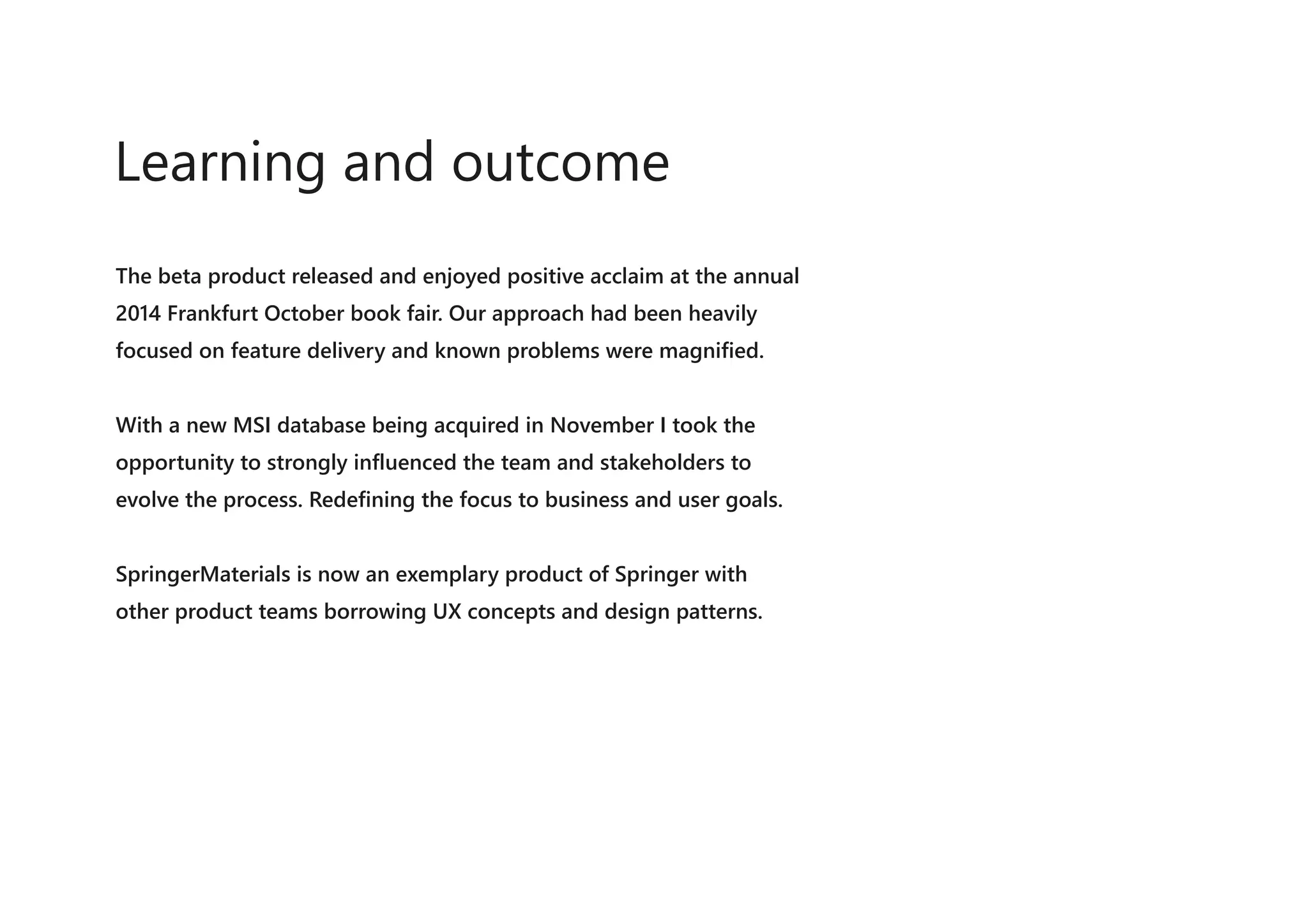 The beta product released and enjoyed positive acclaim at the annual
2014 Frankfurt October book fair. Our approach had been heavily
focused on feature delivery and known problems were magnified.
With a new MSI database being acquired in November I took the
opportunity to strongly influenced the team and stakeholders to
evolve the process. Redefining the focus to business and user goals.
SpringerMaterials is now an exemplary product of Springer with
other product teams borrowing UX concepts and design patterns.
Learning and outcome
 