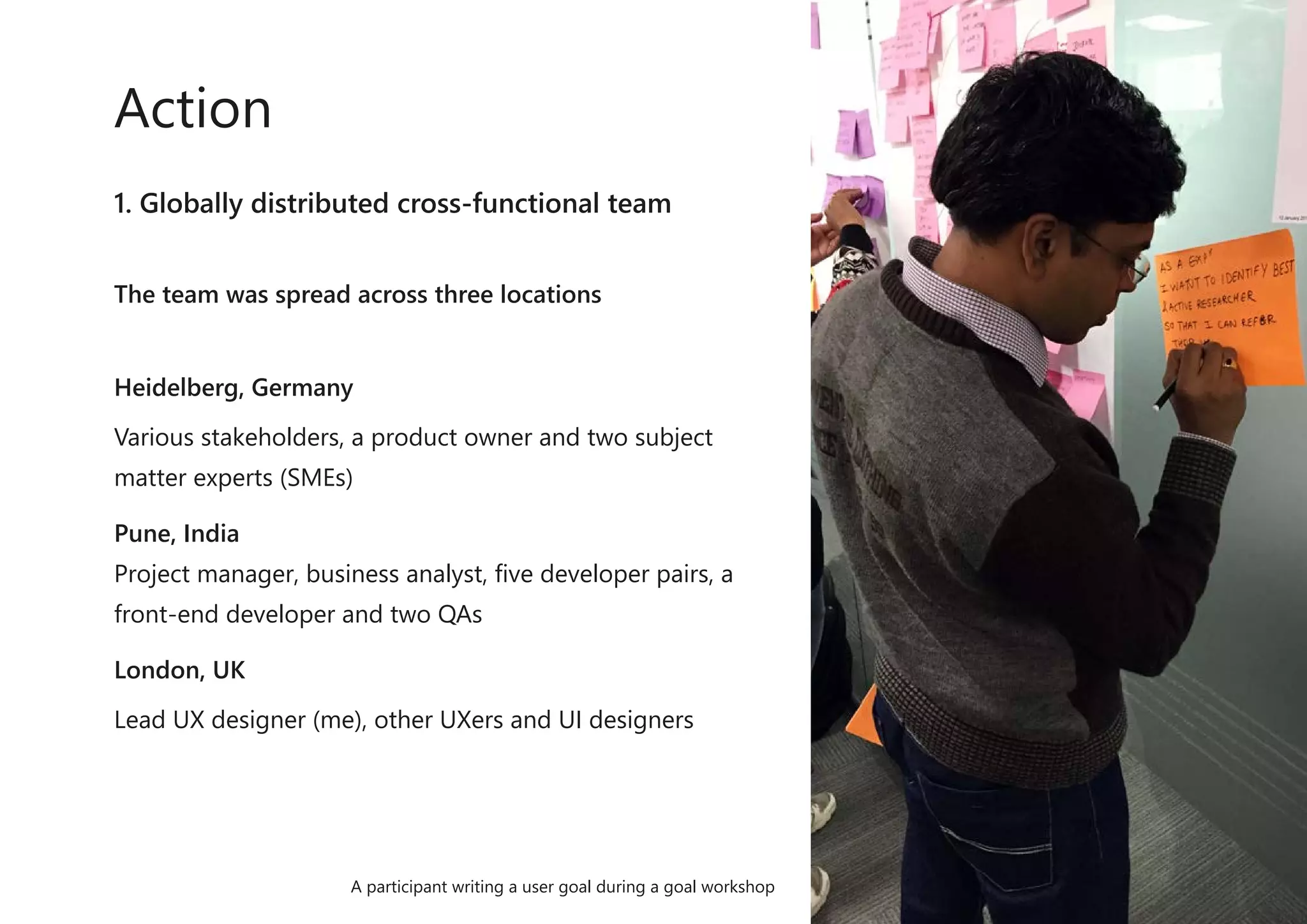 1. Globally distributed cross-functional team
The team was spread across three locations
Heidelberg, Germany
Various stakeholders, a product owner and two subject
matter experts (SMEs)
Pune, India
Project manager, business analyst, five developer pairs, a
front-end developer and two QAs
London, UK
Lead UX designer (me), other UXers and UI designers
Action
A participant writing a user goal during a goal workshop
 