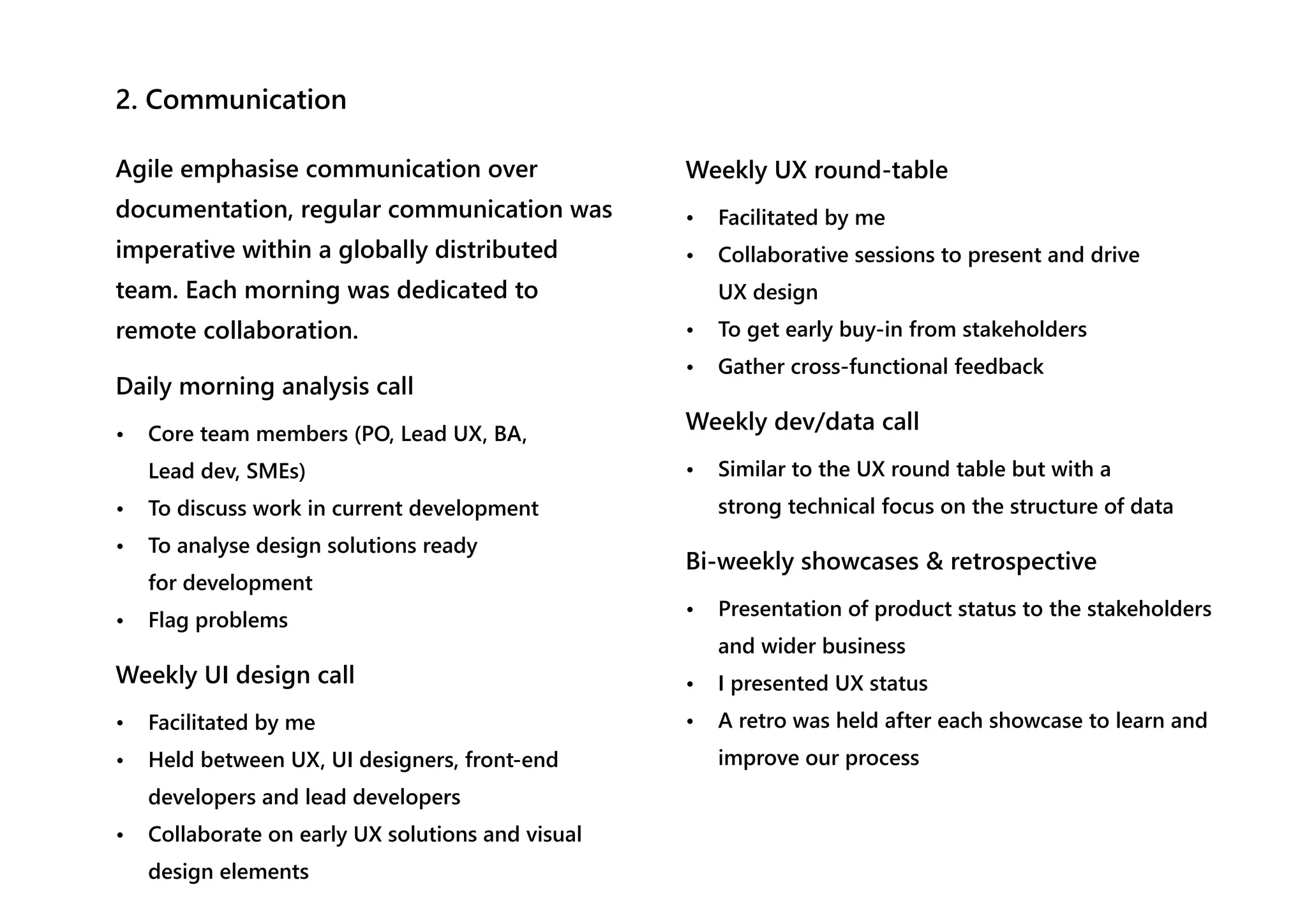 2. Communication
Agile emphasise communication over
documentation, regular communication was
imperative within a globally distributed
team. Each morning was dedicated to
remote collaboration.
Daily morning analysis call
• Core team members (PO, Lead UX, BA,
Lead dev, SMEs)
• To discuss work in current development
• To analyse design solutions ready
for development
• Flag problems
Weekly UI design call
• Facilitated by me
• Held between UX, UI designers, front-end
developers and lead developers
• Collaborate on early UX solutions and visual
design elements
Weekly UX round-table
• Facilitated by me
• Collaborative sessions to present and drive
UX design
• To get early buy-in from stakeholders
• Gather cross-functional feedback
Weekly dev/data call
• Similar to the UX round table but with a
strong technical focus on the structure of data
Bi-weekly showcases & retrospective
• Presentation of product status to the stakeholders
and wider business
• I presented UX status
• A retro was held after each showcase to learn and
improve our process
 