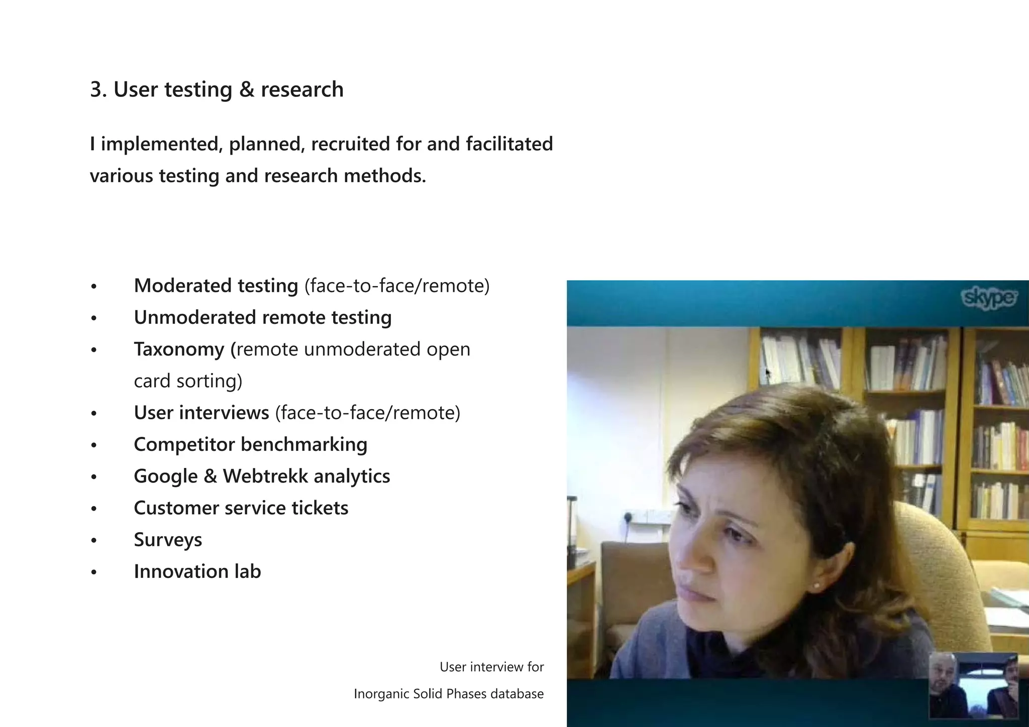 3. User testing & research
I implemented, planned, recruited for and facilitated
various testing and research methods.
• Moderated testing (face-to-face/remote)
• Unmoderated remote testing
• Taxonomy (remote unmoderated open
card sorting)
• User interviews (face-to-face/remote)
• Competitor benchmarking
• Google & Webtrekk analytics
• Customer service tickets
• Surveys
• Innovation lab
User interview for
Inorganic Solid Phases database
 
