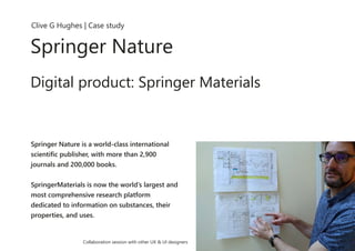 Clive G Hughes | Case study
Springer Nature
Digital product: Springer Materials
Springer Nature is a world-class international
scientific publisher, with more than 2,900
journals and 200,000 books.
SpringerMaterials is now the world’s largest and
most comprehensive research platform
dedicated to information on substances, their
properties, and uses.
Collaboration session with other UX & UI designers
 