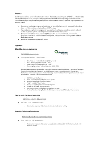 Summary
Over 30 years’experience gained in theinfrastructure industry.The last 25years working with ASPROFOS S.Ain the Oiland Gas
Industry. ChiefEngineer inCivil,Geologicaland Topographical Department. Excellentengineering coordination skills and
consistent leadershipto safely andefficiently deliver projects to both client and company satisfaction. Large experiencein the
following aspects:
 Construction and Surveying Engineering Coordination for Natural Gas Pipelines and AssociatedFacilities (Line
Valve an d Metering Stations, Track Loading andLNG Terminals)
 Pipeline Engineering, Routing investigationfor gas and oil pipelines, Mapping,Basic, Detaildesign & Cadastral
studies for pipelines systems; supporting services for Land Easement and Acquisition
 Environmental andSocial ImpactAssessment (ESIA) consultant focusing inbiodiversity, socioeconomic,
geographical andcultural data andconstraints management; PublicConsultation according to EBRD and World
Bank (WB) standards
 Petroleum Refineries andPetrochemical facilities
Experience
Oil and Gas SystemsEnginnering
ASPROFOS EngineeringS.A
 January 1989 –Present Athens, Greece
- ChiefEngineer –Natural Gas Sector (2012 -present)
- Head ofSurvey Department (2006 –2012)
- SupervisionTeam Coordinator (1996 –2006 )
- Surveying Engineer and Technical Supervisor (1989-1996)
Engineering & ConstructionManagement - NaturalGas Pipelines Routing Investigation & verification - Basicand
DetailedEngineering Design/FollowUp - Survey & Cadastral studies -Public Consultation–Contact with
Authorities -Construction supervising –Field engineering -Environmentaland Social Impacts Assessments - Land
Easement and Acquisiton (LEA) Coordination for projects :
 DESFANatural Gas Pipelines
 Trans Adriatic Pipeline ( TAP ) Natural Gas Pipeline
 BURGAS –ALEXANDROUPOLIS Oil Pipeline
 “HELPE –AIRPORT” Fuel Pipeline
 Greece –Italy ( ITGI ) InterconnectionGas Pipeline
 DESFALNG SYSTEM at Revithousa island
 Compressing Units, and Gas Metering/Regulating Facilities
 Hellenic Petroleum Piping/Facilities for RefineryInterconnection, Off-Sites (Tank Farms) design
Field Survey&Civil WorksSupervising
KOTSONIS – VOLAKIS CONSORTIUM
 Dec. 1987 – Oct. 1988 Nemea Greece
- Construction Supervisor ofCivil works to Nemea’s HealthCenter building
SurveyingEngineeringCoordination
A.STAMOS Survey & Civil EngineeringCompany
 Sept. 1985 – Oct. 1987 Athens Greece
- Participationin projects ofCadastral Surveys, LandConsolidation, City Plan Application,Roads and
hydraulic Design
 