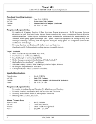 Ninesh M.U
Mobile +971 50 7120871& Email: nineshmu@gmail.com
3 Abu Dhabi, UAE
Associated Consulting Engineers.
Work Location : New Delhi (INDIA)
Job Title : Senior Auto CAD Designer
Position : Senior Auto CAD Designer (Structural)
Period : Jan 2002– Dec. 2005
Assignments/Responsibilities.
• Preparation of all design drawings / Shop drawings, General arrangement , R.C.C drawings, Sectional
elevations, As built drawings, Paving layouts, Underground service plans , Architectural Door & Window
finishing schedules, Column layouts ,Foundation layout ,Beam details, Boundary walls, Valve chambers and
Manholes, Municipality approval drawings, Road Layout. Preparation of progress hart .Taking quantity from
drawings for billing, Consulting with the engineers during the design phase and using their -feedbacks for
modification of the design.
• Preparing drawings coordinating with site Surveyors and Engineers.
• Coordinating with the Consultant regarding queries, site modification etc..
Project Involved.
Delhi Metro Rail Corporation Ltd., New Delhi.
Inian Embassy in Kathmandu (NEPAL)
Buddhist Temple in Kathmandu (NEPAL)
Mother Dairy powder plant office building, (P) Ltd., Noida, U.P.
Godhra Dairy Powder plant (P) Ltd., Gujarat.
Indian Oil tanking Limited,(DHDT/MSQ Up-gradation Project), Mathura.
Dyal Singh College Extension. New Delhi
Kendriya Vidyalaya School Extension. New Delhi
Gayathri Constructions.
Work Location : Kerala (INDIA)
Job Title : Auto CAD Designer
Position : Auto CAD Designer (Architectural & Structural)
Period : Jan 2000– Dec. 2001
Assignments/Responsibilities.
• Preparation of marking plan and Elevation, GA & Reinforcement Drawings.
• Preparing drawings coordinating with site Surveyors and Engineers.
• Preparing reinforcement details as per Engineers instruction.
• Detailing of R.C.C & Steel, Structures.
Menon Constructions.
Work Location : Kerala (INDIA)
Job Title : Drafts Man (Manual)
Position : Drafts Man & Site Supervisor
Period : July 1999 – Dec.1999
 