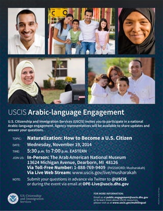 USCIS Arabic-language Engagement
U.S. Citizenship and Immigration Services (USCIS) invites you to participate in a national
Arabic-language engagement. Agency representatives will be available to share updates and
answer your questions.
	 TOPIC:	 Naturalization: How to Become a U.S. Citizen
	 DATE:	 Wednesday, November 19, 2014
	 TIME:	 5:30 p.m. to 7:00 p.m. EASTERN
	 JOIN US: 	 In-Person: The Arab American National Museum
		 13624 Michigan Avenue, Dearborn, MI 48126
		 Via Toll-Free Number: 1-888-769-9409 (PASSWORD: Musharakah)
	 	 Via Live Web Stream: www.uscis.gov/live/musharakah
	 NOTE:	 Submit your questions in advance via Twitter to @USCIS
		 or during the event via email at OPE-Live@uscis.dhs.gov
FOR MORE INFORMATION:
Email us at public.engagement@uscis.dhs.gov
or to learn more about USCIS resources,
please visit us at www.uscis.gov/multilingual
PED.0914_ArabicPEFlyer
 