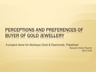 PERCEPTIONS AND PREFERENCES OF
BUYER OF GOLD JEWELLERY
-A project done for Akshaya Gold & Diamonds, Palakkad
-Bassem Abdul Rashid
-85211009
 