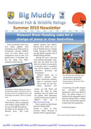 Page | 1 http://www.fws.gov/midwest/bigmuddy/
Swift and flooded waters may
have halted paddlers from
participating in the Missouri River
Communities Network (MRCN)
Canoe for Clean Waters event
anticipated to occur on June 19 at
Katfish Katy’s in Huntsdale, Mo.
but the raging river didn’t
completely destroy the day.
As an alternative to Canoe for
Clean Waters, which is postponed
until October, Floody Muddy 101
was put on by MRCN to educate
the public on the flooding of the
Missouri River. This event
featured speakers from MRCN,
Missouri River Relief, the U.S.
Fish & Wildlife Service Columbia
Fishery Resources Office (FRO)
and Big Muddy National Fish &
Wildlife Refuge (NFWR).
Although the river’s state kept
some potential participants away,
those that did attend the event
either by accident (via passing by
on the Katy trail) or on purpose
were able to indulge in several
informative discussions and
presentations.
Rebecca Spicer, one of
MRCN’s Missouri Clean
Water AmeriCorps members,
spoke on stormwater runoff
and its route into the river.
Spicer discussed how
citizens can help filtrate and
diverge this water by using
techniques like rain barrels and
rain gardens. More information
on these devices can be found on
MRCN’s Web site at
http://www.moriver.org/.
Next to speak was Andy Plauck
from the Columbia FRO.
Among a variety of other
activities, Plauck discussed in
detail his office’s ongoing project
of monitoring the pallid sturgeon
and shovelnose sturgeon
populations in the Lower Missouri
River. The pallid sturgeon is a
federally-listed endangered species
and the Columbia FRO is working
with other environmental agencies
to help restore their populations.
Continued on page 5.
Missouri River flooding calls for a
change of plans in river festivities
Participants in Floody Muddy 101 observe
the hydrology display of the Missouri River
and discuss the river’s flooding activity with
Park Ranger Tim Haller. Photo by Amanda
Noel.
Two girls take turns holding a false
map turtle found seeking refuge
from the flood on Big Muddy’s
Overton Bottoms North Unit. Photo
by Amanda Noel.
AcroPDF - A Quality PDF Writer and PDF Converter to create PDF. To remove this line, buy a license.
 