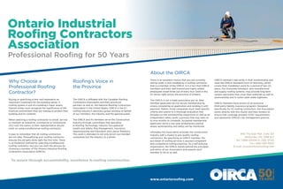 Why Choose a
Professional Roofing
Contractor?
Ontario Industrial
Roofing Contractors
Association
Professional Roofing for 50 Years
Roofing’s Voice in
the Province
About the OIRCA
940 The East Mall, Suite 301
Etobicoke, ON M9B 6J7
Tel: 1-888-33OIRCA (336-4722)
Fax: (416) 695-9920
E-mail: oirca@ontarioroofing.com
www.ontarioroofing.com
Buying or specifying a new roof represents an
important investment for the building owner. A
roofing system is one of a building’s major assets.
Owners today must recognize the significance of the
financial commitment they are making to protect their
building and its contents.
When selecting a roofing contractor to install, service
or maintain an industrial, commercial or institutional
(ICI) roof, the owner or their representative should
insist on using a professional roofing contractor.
It pays to remember that all roofing contractors
are not alike. Prequalifying your roofing contractor
ensures the job gets done right the first time. There
is no foolproof method for selecting a professional
roofing contractor, but you can start the process by
choosing a member of the Ontario Industrial Roofing
Contractors Association (OIRCA).
The OIRCA is affiliated with the Canadian Roofing
Contractors Association and their provincial
partners as well as, the National Roofing Contractors
Association in the United States. OIRCA is the ICI
roofing industry’s advocacy group working on behalf
of our members, the industry and the general public.
The OIRCA and its members serve the Construction
Industry through committees that specialize
in Roofing Technology, Industry Occupational
Health and Safety, Risk Management, Insurance,
Apprenticeship and Education and Labour Relations.
This work is intended to not only enrich our member
companies but the industry as a whole.
There is an excellent chance that you are currently
sitting under a roof installed by a roofing contractor
that is a member of the OIRCA. It is a fact that OIRCA
members and their well-trained and highly skilled
employees install three out of every four roofs in the
ICI sector right across the province of Ontario.
The OIRCA is not a trade association per se. New
member applicants do not secure membership by
simply completing an application and sending it with
payment. Rather, those companies must meet specific
criteria and submit to a thorough evaluation that
includes on site workmanship inspections as well as an
independent safety audit; a process that may take six
to nine months to complete. Accepted membership
applicants serve a two-year probationary period
where workmanship and safety will be monitored.
Ultimately the Association provides the construction
industry with a means to pre-qualify roofing
contractors. By specifying an OIRCA member, the
purchaser of roofing services is assured competent
and competitive roofing practices. As a self-policing
organization, the OIRCA stands behind the principles
and ethics of our Association and expects each
member to do so as well.
OIRCA members take pride in their workmanship and
issue the OIRCA Standard Form of Warranty, which
covers their installation work for a period of two (2)
years. Our Associate members, who manufacturer
and supply roofing systems, may provide long term
system warranties that cover their materials as well as
workmanship and in some cases water tightness.
OIRCA members have access to an exclusive
third party liability insurance program. Designed
specifically for ICI roofing contractors, the Association
works directly with the insurer and their brokers to
ensure that coverage exceeds CCDC requirements
and represents OIRCA’s risk management policies.
To assure through accountability, excellence in roofing construction.
 