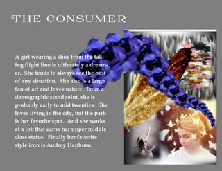 A girl wearing a shoe from the tak-
ing flight line is ultimately a dream-
er. She tends to always see the best
of any situation. She also is a large
fan of art and loves nature. From a
demographic standpoint, she is
probably early to mid twenties. She
loves living in the city, but the park
is her favorite spot. And she works
at a job that earns her upper middle
class status. Finally her favorite
style icon is Audrey Hepburn.
 