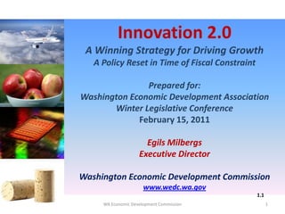 Innovation 2.0
A Winning Strategy for Driving Growth
A Policy Reset in Time of Fiscal Constraint
Prepared for:
Washington Economic Development Association
Winter Legislative Conference
February 15, 2011
Egils Milbergs
Executive Director
Washington Economic Development Commission
www.wedc.wa.gov
1
1.1
WA Economic Development Commission
 