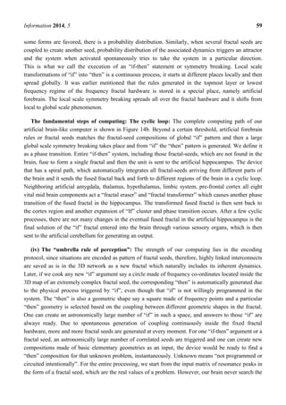 Information 2014, 5 59
some forms are favored, there is a probability distribution. Similarly, when several fractal seeds are
coupled to create another seed, probability distribution of the associated dynamics triggers an attractor
and the system when activated spontaneously tries to take the system in a particular direction.
This is what we call the execution of an ―if-then‖ statement or symmetry breaking. Local scale
transformations of ―if‖ into ―then‖ is a continuous process, it starts at different places locally and then
spread globally. It was earlier mentioned that the rules generated in the topmost layer or lowest
frequency regime of the frequency fractal hardware is stored in a special place, namely artificial
forebrain. The local scale symmetry breaking spreads all over the fractal hardware and it shifts from
local to global scale phenomenon.
The fundamental steps of computing: The cyclic loop: The complete computing path of our
artificial brain-like computer is shown in Figure 14b. Beyond a certain threshold, artificial forebrain
rules or fractal seeds matches the fractal-seed compositions of global ―if‖ pattern and then a large
global scale symmetry breaking takes place and from ―if‖ the ―then‖ pattern is generated. We define it
as a phase transition. Entire ―if-then‖ system, including those fractal-seeds, which are not found in the
brain, fuse to form a single fractal and then the unit is sent to the artificial hippocampus. The device
that has a spiral path, which automatically integrates all fractal-seeds arriving from different parts of
the brain and it sends the fused fractal back and forth to different regions of the brain in a cyclic loop.
Neighboring artificial amygdala, thalamus, hypothalamus, limbic system, pre-frontal cortex all eight
vital mid brain components act a ―fractal eraser‖ and ―fractal transformer‖ which causes another phase
transition of the fused fractal in the hippocampus. The transformed fused fractal is then sent back to
the cortex region and another expansion of ―If‖ cluster and phase transition occurs. After a few cyclic
processes, there are not many changes in the eventual fused fractal in the artificial hippocampus is the
final solution of the ―if‖ fractal entered into the brain through various sensory organs, which is then
sent to the artificial cerebellum for generating an output.
(iv) The “umbrella rule of perception”: The strength of our computing lies in the encoding
protocol, since situations are encoded as pattern of fractal seeds, therefore, highly linked interconnects
are saved as is in the 3D network as a new fractal which naturally includes its inherent dynamics.
Later, if we cook any new ―if‖ argument say a circle made of frequency co-ordinates located inside the
3D map of an extremely complex fractal seed, the corresponding ―then‖ is automatically generated due
to the physical process triggered by ―if‖, even though that ―if‖ is not willingly programmed in the
system. The ―then‖ is also a geometric shape say a square made of frequency points and a particular
―then‖ geometry is selected based on the coupling between different geometric shapes in the fractal.
One can create an astronomically large number of ―if‖ in such a space, and answers to those ―if‖ are
always ready. Due to spontaneous generation of coupling continuously inside the fixed fractal
hardware, more and more fractal seeds are generated at every moment. For one ―if-then‖ argument or a
fractal seed, an astronomically large number of correlated seeds are triggered and one can create new
compositions made of basic elementary geometries as an input, the device would be ready to find a
―then‖ composition for that unknown problem, instantaneously. Unknown means ―not programmed or
circuited intentionally‖. For the entire processing, we start from the input matrix of resonance peaks in
the form of a fractal seed, which are the real values of a problem. However, our brain never search the
 