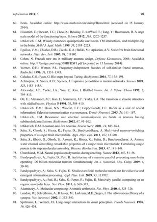 Information 2014, 5 98
60. Beats. Available online: http://www-math.mit.edu/daimp/Beats.html (accessed on 15 January
2014).
61. Eliasmith, C.; Stewart, T.C.; Choo, X.; Bekolay, T.; DeWolf, T.; Tang, Y.; Rasmussen, D. A large
scale model of the functioning brain. Science 2012, 338, 1202–1257.
62. Izhikevich, E.M. Weakly connected quasiperiodic oscillators, FM interactions, and multiplexing
in the brain. SIAM J. Appl. Math. 1999, 59, 2193–2223.
63. Eguiluz, V.M.; Chialvo, D.R.; Cecchi, G.A.; Baliki, M.; Apkarian, A.V. Scale free brain functional
networks. Phys. Rev. Lett. 2005, 94, 018102.
64. Cohen, N. Fractals new era in millitary antenna design. Defense Electronics, 2005; Available
online: http://rfdesign.com/mag/508RFDSF1.pdf (accessed on 15 January 2014).
65. Werner, D.H.; Werner, P.L. Frequency-independent features of self-similar fractal antennas.
Radio Sci. 1996, 31, 1331–1343.
66. Caludea, C.S.; Paun, G. Bio-steps beyond Turing. BioSystems 2004, 77, 175–194.
67. Achlioptas, D.; Souza, R.D.; Spencer, J. Explosive percolation in random networks. Science 2009,
323, 1453–1455.
68. Alexander, J.C.; Yorke, J.A.; You, Z.; Kan, I. Riddled basins. Int. J. Bifurc. Chaos 1992, 2,
795–813.
69. Ott, E.; Alexander, J.C.; Kan, I.; Sommerer, J.C.; Yorke, J.A. The transition to chaotic attractors
with riddled basins. Physica D 1994, 76, 384–410.
70. Izhikevich, E.M.; Desai, N.S.; Walcott, E.C.; Hoppensteadt, F.C. Bursts as a unit of neural
information: Selective communication via resonance. Trends Neurosci. 2003, 26, 161–167.
71. Izhikevich, E.M. Resonance and selective communication via bursts in neurons having
subthreshold oscillations. BioSystems 2002, 67, 95–102.
72. Izhikevich, E.M. Resonate-and-fire neurons. Neural Netw. 2001, 14, 883–894.
73. Sahu, S.; Ghosh, S.; Hirata, K.; Fujita, D.; Bandyopadhyay, A. Multi-level memory-switching
properties of a single brain microtubule. Appl. Phys. Lett. 2013, 102, 123701.
74. Sahu, S.; Ghosh, S.; Ghosh, B.; Aswani, K.; Hirata, K.; Fujita, D.; Bandyopadhyay, A. Atomic
water channel controlling remarkable properties of a single brain microtubule: Correlating single
protein to its supramolecular assembly. Biosens. Bioelectron. 2013, 47, 141–148.
75. Churchland, M.M. Neural population dynamics during reaching. Nature 2012, 487, 51–56.
76. Bandyopadhyay, A.; Fujita, D.; Pati, R. Architecture of a massive parallel processing nano brain
operating 100 billion molecular neurons simultaneously. Int. J. Nanotech. Mol. Comp. 2009, 1,
50–80.
77. Bandyopadhyay, A.; Sahu, S.; Fujita, D. Smallest artificial molecular neural-net for collective and
emergent information processing. Appl. Phys. Lett. 2009, 95, 113702.
78. Bandyopadhyay, A.; Pati, R.; Sahu, S.; Peper, F.; Fujita, D. Massively parallel computing on an
organic molecular layer. Nat. Phys. 2010, 6, 369–375.
79. Adamatzky, A. Molecular computing: Aromatic arithmetic. Nat. Phys. 2010, 6, 325–326.
80. London, M.; Schreibman, A.; Häusser, M.; Larkrum, M.E.; Segev, I. The information efficacy of a
synapse. Nat. Neurosci. 2002, 5, 332–340.
81. Spillmann, L.; Werner, J.S. Long-range interactions in visual perception. Trends Neurosci. 1996,
19, 428–434.
 