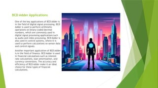 BCD Adder Applications
One of the key applications of BCD Adder is
in the field of digital signal processing. BCD
Adder is used to perform arithmetic
operations on binary-coded decimal
numbers, which are commonly used in
digital signal processing applications such
as audio and video processing. BCD Adder is
also used in control systems, where it is
used to perform calculations on sensor data
and control signals.
Another important application of BCD Adder
is in the field of finance. BCD Adder is used
in financial calculations such as interest
rate calculations, loan amortization, and
currency conversions. The accuracy and
efficiency of BCD Adder make it an ideal
choice for these types of financial
calculations.
 