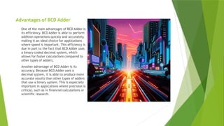 Advantages of BCD Adder
One of the main advantages of BCD Adder is
its efficiency. BCD Adder is able to perform
addition operations quickly and accurately,
making it an ideal choice for applications
where speed is important. This efficiency is
due in part to the fact that BCD Adder uses
a binary-coded decimal system, which
allows for faster calculations compared to
other types of adders.
Another advantage of BCD Adder is its
accuracy. Because BCD Adder uses a
decimal system, it is able to produce more
accurate results than other types of adders
that use a binary system. This is especially
important in applications where precision is
critical, such as in financial calculations or
scientific research.
 