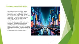 Disadvantages of BCD Adder
One of the main disadvantages of BCD
Adder is its limited range. BCD Adders are
designed to work with decimal numbers,
but they can only add up to 9 + 9 = 18. This
means that if you need to add numbers
larger than 18, you will need to use
multiple BCD Adders in series.
Another disadvantage of BCD Adder is its
complexity. BCD Adders require more
circuitry compared to other types of
adders, which makes them more difficult to
design and implement. This also means that
BCD Adders are generally slower and less
efficient than other types of adders.
 