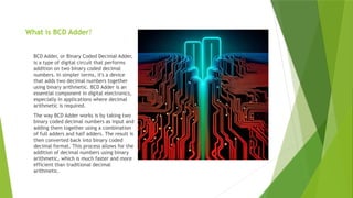 What is BCD Adder?
BCD Adder, or Binary Coded Decimal Adder,
is a type of digital circuit that performs
addition on two binary coded decimal
numbers. In simpler terms, it's a device
that adds two decimal numbers together
using binary arithmetic. BCD Adder is an
essential component in digital electronics,
especially in applications where decimal
arithmetic is required.
The way BCD Adder works is by taking two
binary coded decimal numbers as input and
adding them together using a combination
of full adders and half adders. The result is
then converted back into binary coded
decimal format. This process allows for the
addition of decimal numbers using binary
arithmetic, which is much faster and more
efficient than traditional decimal
arithmetic.
 