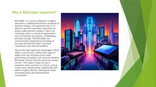 Why is BCD Adder Important?
BCD Adder is a crucial component in digital
electronics, enabling the precise calculation of
decimal numbers. Its importance lies in its
ability to perform arithmetic operations on
binary-coded decimal numbers, which are
commonly used in a variety of applications
such as financial calculations, timekeeping,
and data storage. The BCD Adder has
revolutionized computing by providing an
accurate and efficient way to perform
calculations with decimal numbers.
One of the most significant advantages of BCD
Adder is its accuracy. Unlike other types of
adders that can introduce errors when
performing calculations with decimal numbers,
BCD Adder ensures that the results are always
correct. This makes it ideal for use in
industries where precision is critical, such as
finance and manufacturing. Additionally, BCD
Adder is highly efficient, allowing for faster
processing times and reduced power
consumption.
 