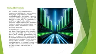Full Adder Circuit
The full adder circuit is a fundamental
component of BCD Adder. It is used to add two
binary digits along with a carry-in bit to
produce a sum and a carry-out bit. The circuit
consists of multiple logic gates, including XOR,
AND, and OR gates, which are connected in a
specific way to perform the addition
operation. The full adder circuit is designed to
handle the addition of three bits, making it an
essential building block for more complex
arithmetic operations.
In BCD Adder, the full adder circuit is used to
add two BCD digits together. Since BCD digits
can only range from 0 to 9, the circuit must be
able to detect when the result exceeds 9 and
generate a carry-out bit. This is accomplished
by adding an additional layer of logic gates to
the circuit, which compares the sum output to
the value 9 and generates a carry-out bit if
necessary. By using the full adder circuit in this
way, BCD Adder can perform accurate and
efficient arithmetic operations on BCD
numbers.
 