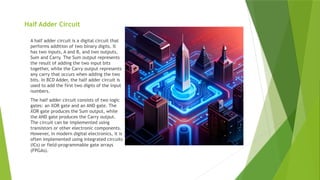Half Adder Circuit
A half adder circuit is a digital circuit that
performs addition of two binary digits. It
has two inputs, A and B, and two outputs,
Sum and Carry. The Sum output represents
the result of adding the two input bits
together, while the Carry output represents
any carry that occurs when adding the two
bits. In BCD Adder, the half adder circuit is
used to add the first two digits of the input
numbers.
The half adder circuit consists of two logic
gates: an XOR gate and an AND gate. The
XOR gate produces the Sum output, while
the AND gate produces the Carry output.
The circuit can be implemented using
transistors or other electronic components.
However, in modern digital electronics, it is
often implemented using integrated circuits
(ICs) or field-programmable gate arrays
(FPGAs).
 