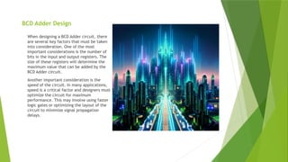 BCD Adder Design
When designing a BCD Adder circuit, there
are several key factors that must be taken
into consideration. One of the most
important considerations is the number of
bits in the input and output registers. The
size of these registers will determine the
maximum value that can be added by the
BCD Adder circuit.
Another important consideration is the
speed of the circuit. In many applications,
speed is a critical factor and designers must
optimize the circuit for maximum
performance. This may involve using faster
logic gates or optimizing the layout of the
circuit to minimize signal propagation
delays.
 