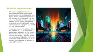 BCD Adder Implementation
BCD Adder is a digital circuit used to
perform addition of two binary coded
decimal numbers. It works by adding each
digit of the two numbers and generating a
sum and carry bit for each digit. The sum
bits are combined to form the result, while
the carry bits are used to propagate the
carry to the next digit. BCD Adder can be
implemented using logic gates such as AND,
OR, XOR, and NAND gates.
For example, consider the addition of two
BCD numbers: 45 + 23. To perform this
addition using BCD Adder, we first convert
the numbers to their binary equivalents:
01000101 and 00100011. We then add the
two numbers using BCD Adder, which gives
us the result 01100100 in binary, or 68 in
decimal. This process can be repeated for
any two BCD numbers.
 