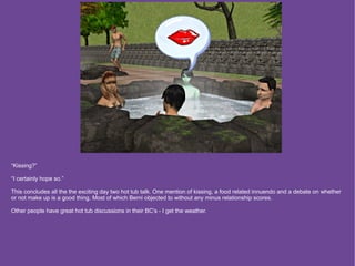 “Kissing?”

“I certainly hope so.”

This concludes all the the exciting day two hot tub talk. One mention of kissing, a food related innuendo and a debate on whether
or not make up is a good thing. Most of which Berni objected to without any minus relationship scores.

Other people have great hot tub discussions in their BC's - I get the weather.
 