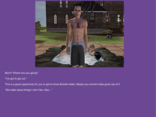 Berni? Where are you going?

“I've got to get out.”

This is a good opportunity for you to get to know Brooke better. Maybe you should make good use of it.

“She talks about things I don't like. Also...”
 